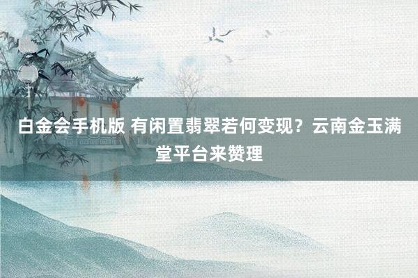 白金会手机版 有闲置翡翠若何变现？云南金玉满堂平台来赞理