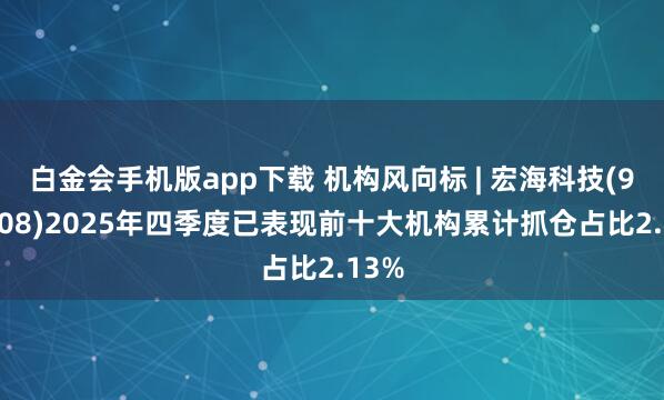白金会手机版app下载 机构风向标 | 宏海科技(920108)2025年四季度已表现前十大机构累计抓仓占比2.13%