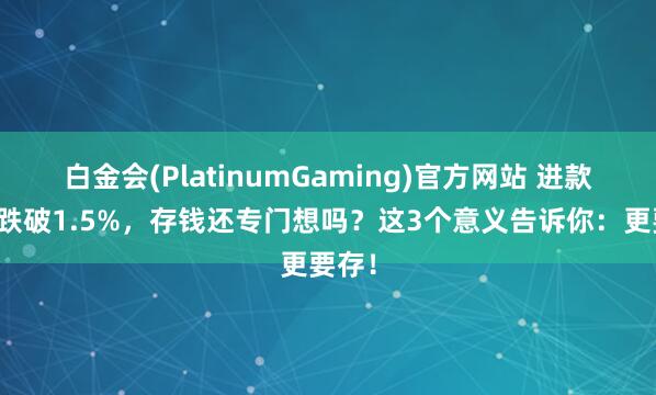 白金会(PlatinumGaming)官方网站 进款利率跌破1.5%，存钱还专门想吗？这3个意义告诉你：更要存！