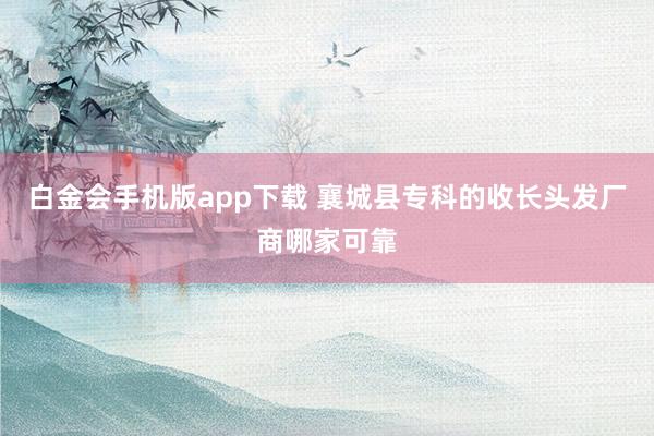白金会手机版app下载 襄城县专科的收长头发厂商哪家可靠
