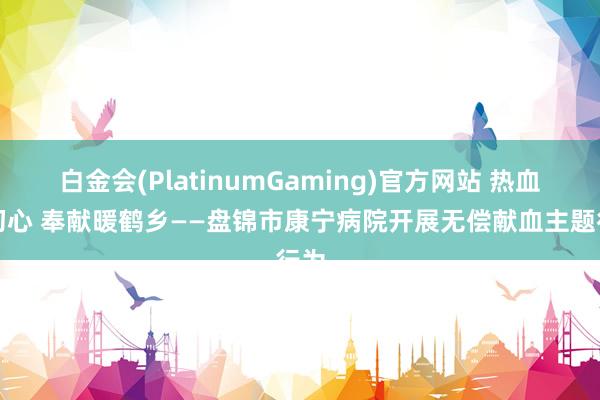 白金会(PlatinumGaming)官方网站 热血践初心 奉献暖鹤乡——盘锦市康宁病院开展无偿献血主题行为