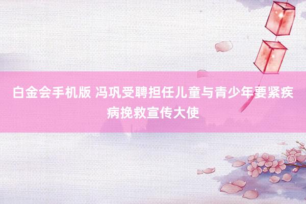 白金会手机版 冯巩受聘担任儿童与青少年要紧疾病挽救宣传大使