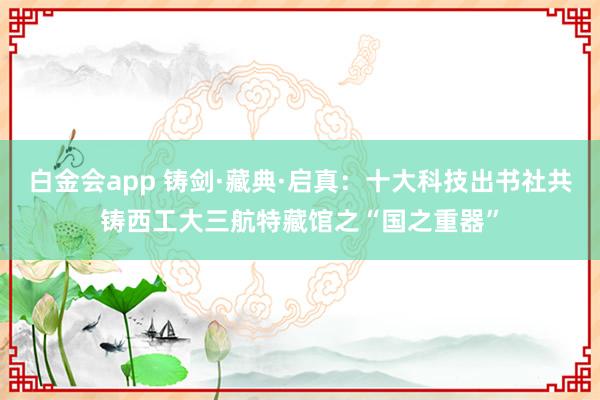 白金会app 铸剑·藏典·启真：十大科技出书社共铸西工大三航特藏馆之“国之重器”