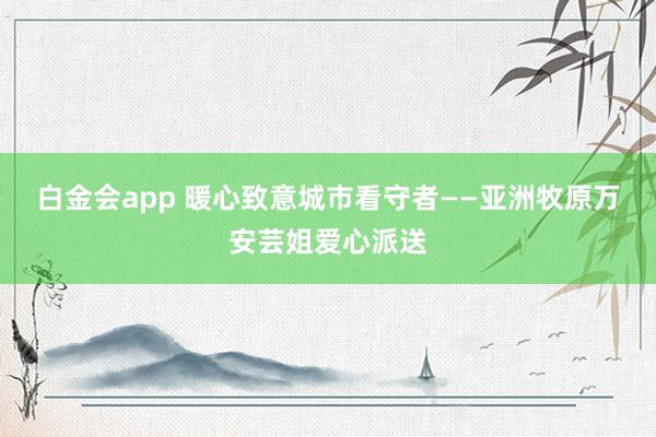 白金会app 暖心致意城市看守者——亚洲牧原万安芸姐爱心派送