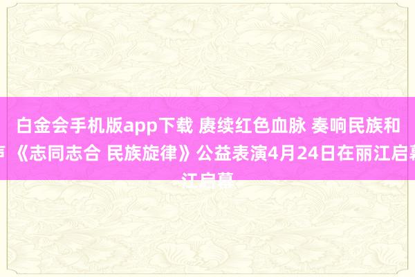 白金会手机版app下载 赓续红色血脉 奏响民族和声 《志同志合 民族旋律》公益表演4月24日在丽江启幕