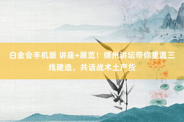 白金会手机版 讲座+展览！绵州讲坛带你重温三线建造，共话战术土产货
