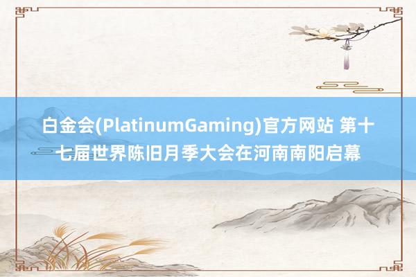 白金会(PlatinumGaming)官方网站 第十七届世界陈旧月季大会在河南南阳启幕
