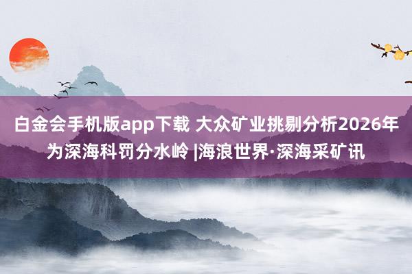 白金会手机版app下载 大众矿业挑剔分析2026年为深海科罚分水岭 |海浪世界·深海采矿讯