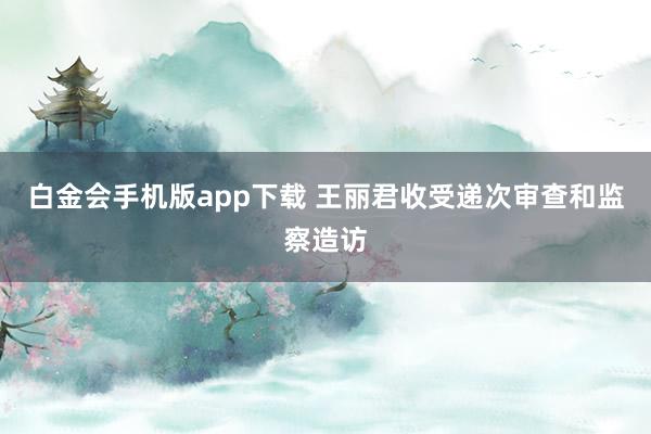 白金会手机版app下载 王丽君收受递次审查和监察造访