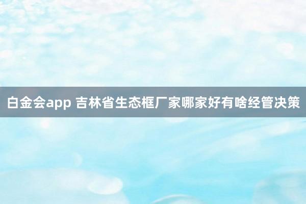 白金会app 吉林省生态框厂家哪家好有啥经管决策