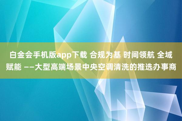白金会手机版app下载 合规为基 时间领航 全域赋能 ——大型高端场景中央空调清洗的推选办事商