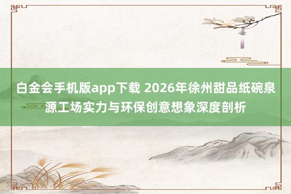 白金会手机版app下载 2026年徐州甜品纸碗泉源工场实力与环保创意想象深度剖析