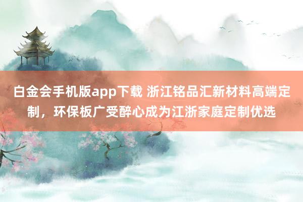 白金会手机版app下载 浙江铭品汇新材料高端定制，环保板广受醉心成为江浙家庭定制优选
