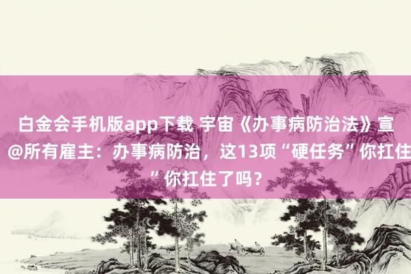 白金会手机版app下载 宇宙《办事病防治法》宣传周｜@所有雇主：办事病防治，这13项“硬任务”你扛住了吗？