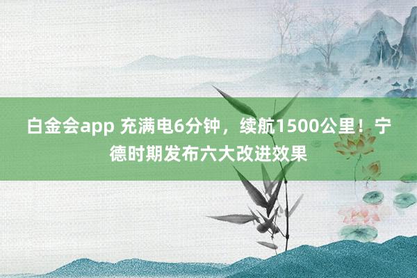 白金会app 充满电6分钟，续航1500公里！宁德时期发布六大改进效果