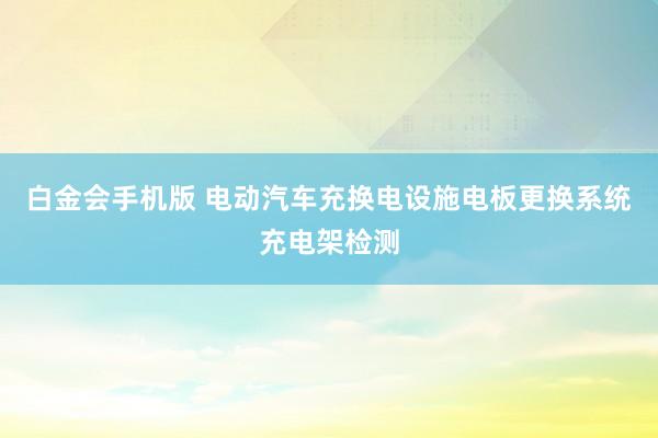 白金会手机版 电动汽车充换电设施电板更换系统充电架检测
