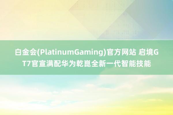 白金会(PlatinumGaming)官方网站 启境GT7官宣满配华为乾崑全新一代智能技能
