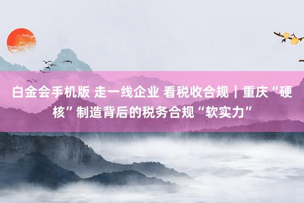 白金会手机版 走一线企业 看税收合规｜重庆“硬核”制造背后的税务合规“软实力”