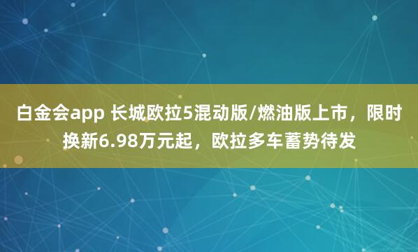 白金会app 长城欧拉5混动版/燃油版上市，限时换新6.98万元起，欧拉多车蓄势待发