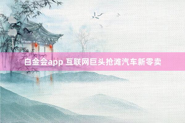 白金会app 互联网巨头抢滩汽车新零卖