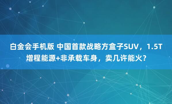白金会手机版 中国首款战略方盒子SUV，1.5T增程能源+非承载车身，卖几许能火？