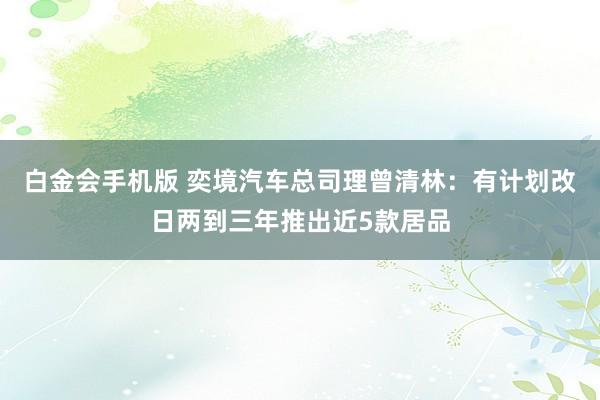 白金会手机版 奕境汽车总司理曾清林：有计划改日两到三年推出近5款居品