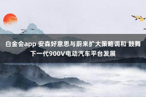 白金会app 安森好意思与蔚来扩大策略调和 鼓舞下一代900V电动汽车平台发展