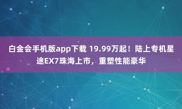 白金会手机版app下载 19.99万起！陆上专机星途EX7珠海上市，重塑性能豪华