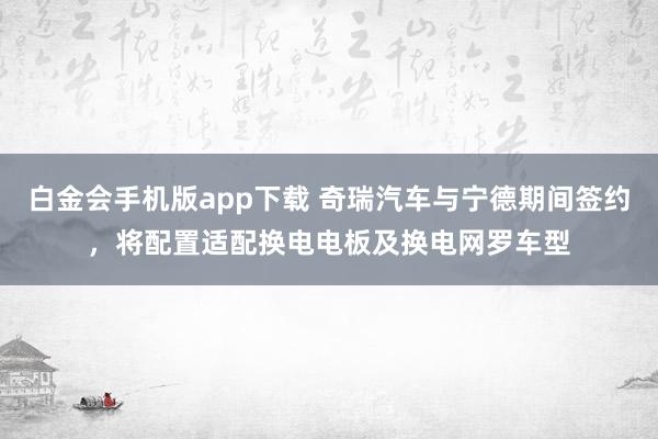 白金会手机版app下载 奇瑞汽车与宁德期间签约，将配置适配换电电板及换电网罗车型