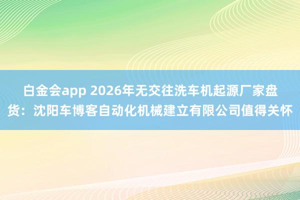 白金会app 2026年无交往洗车机起源厂家盘货：沈阳车博客自动化机械建立有限公司值得关怀