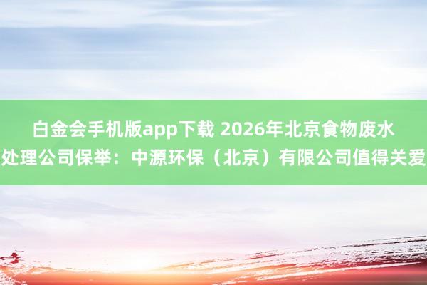白金会手机版app下载 2026年北京食物废水处理公司保举：中源环保（北京）有限公司值得关爱