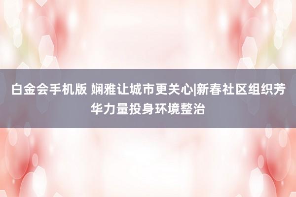 白金会手机版 娴雅让城市更关心|新春社区组织芳华力量投身环境整治