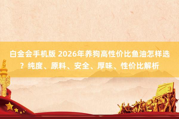 白金会手机版 2026年养狗高性价比鱼油怎样选？纯度、原料、安全、厚味、性价比解析