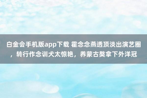 白金会手机版app下载 霍念念燕透顶淡出演艺圈，转行作念训犬太惊艳，养蒙古獒拿下外洋冠