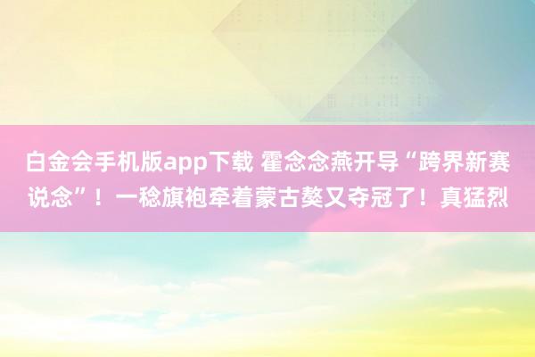 白金会手机版app下载 霍念念燕开导“跨界新赛说念”！一稔旗袍牵着蒙古獒又夺冠了！真猛烈