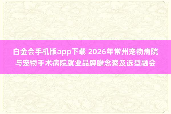 白金会手机版app下载 2026年常州宠物病院与宠物手术病院就业品牌瞻念察及选型融会