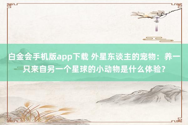 白金会手机版app下载 外星东谈主的宠物：养一只来自另一个星球的小动物是什么体验？