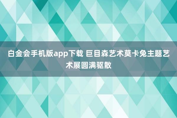 白金会手机版app下载 巨目森艺术莫卡兔主题艺术展圆满驱散