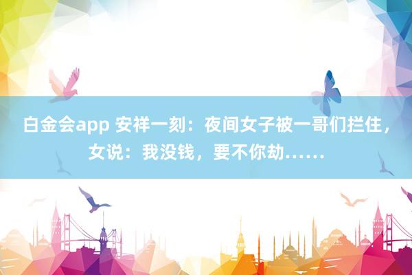 白金会app 安祥一刻：夜间女子被一哥们拦住，女说：我没钱，要不你劫……