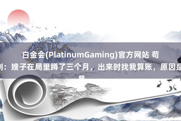 白金会(PlatinumGaming)官方网站 苟且一刻：嫂子在局里蹲了三个月，出来时找我算账，原因是……