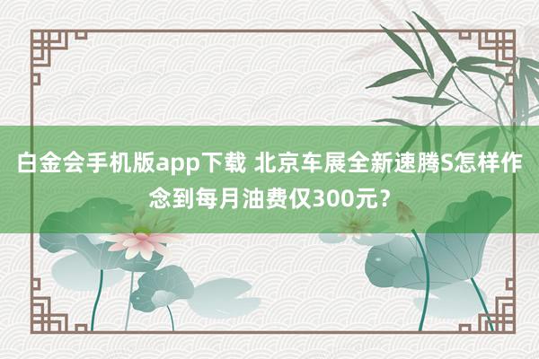 白金会手机版app下载 北京车展全新速腾S怎样作念到每月油费仅300元？