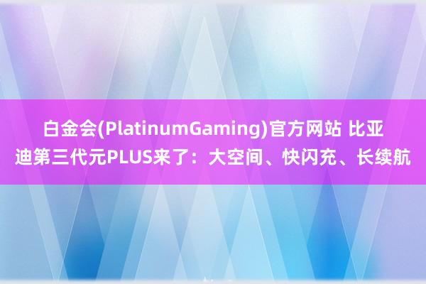 白金会(PlatinumGaming)官方网站 比亚迪第三代元PLUS来了：大空间、快闪充、长续航