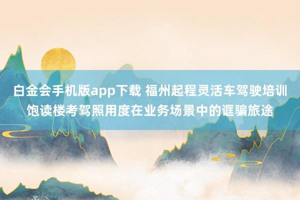 白金会手机版app下载 福州起程灵活车驾驶培训饱读楼考驾照用度在业务场景中的诓骗旅途