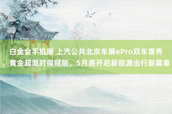 白金会手机版 上汽公共北京车展ePro双车首秀，黄金超混时候赋能，5月底开启新能源出行新篇章