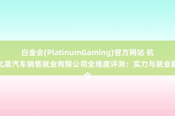 白金会(PlatinumGaming)官方网站 杭州北晟汽车销售就业有限公司全维度评测：实力与就业融会
