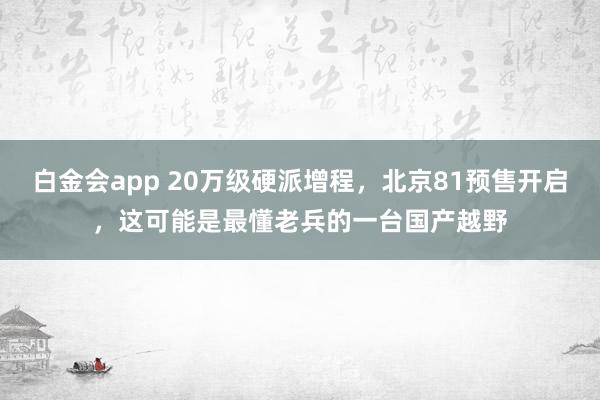 白金会app 20万级硬派增程，北京81预售开启，这可能是最懂老兵的一台国产越野
