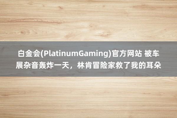 白金会(PlatinumGaming)官方网站 被车展杂音轰炸一天，林肯冒险家救了我的耳朵