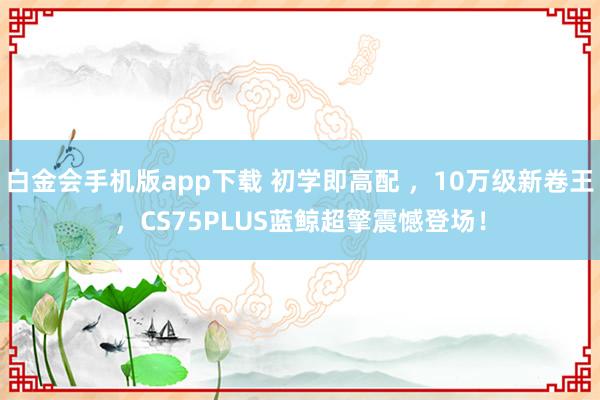 白金会手机版app下载 初学即高配 ，10万级新卷王，CS75PLUS蓝鲸超擎震憾登场！
