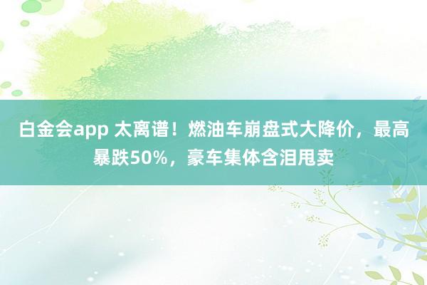 白金会app 太离谱！燃油车崩盘式大降价，最高暴跌50%，豪车集体含泪甩卖