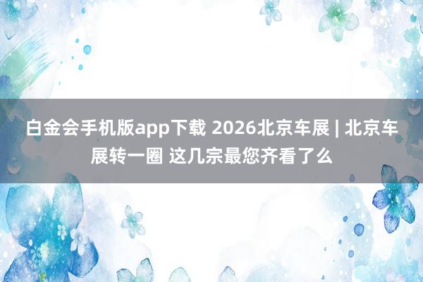 白金会手机版app下载 2026北京车展 | 北京车展转一圈 这几宗最您齐看了么